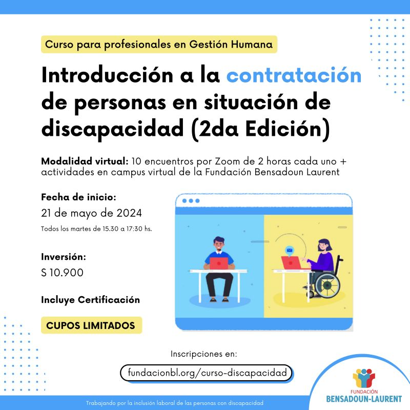 Curso para profesionales en Gestión Humana. Introducción a la contratación de personas en situación de discapcidad (2da. Edición). Modalidad virtual: 10 encuentros por Zoom de 2 horas cada uno + actividades en campus virtual de la Fundación Bensadoun Laurent. Fecha de inicio: 21 de mayo de 2024. Todos los martes de 15.30 a 17:30 hs. Inversión: $ 10.900. Incluye Certificación. CUPOS LIMITADOS. Inscripción y más información en: https://lnkd.in/dGBEmRSf. Imagen de un hombre sentado ante un escritorio trabajando con una computadora. Imagen de una mujer en silla de ruedas ante un escritorio trabajando con una computadora. Logo de la Fundación Bensadoun Laurent. Trabajando por la inclusión laboral de las personas en situación de discapacidad.